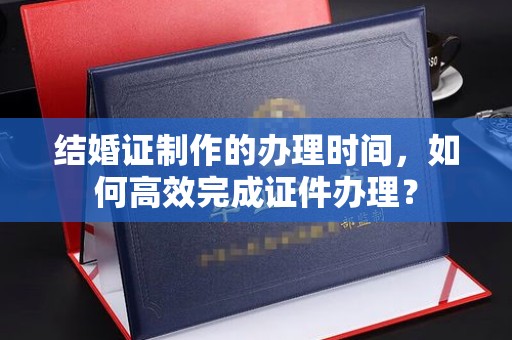 勉县结婚证制作的办理时间，如何高效完成证件办理？