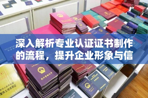 勉县深入解析专业认证证书制作的流程，提升企业形象与信任度
